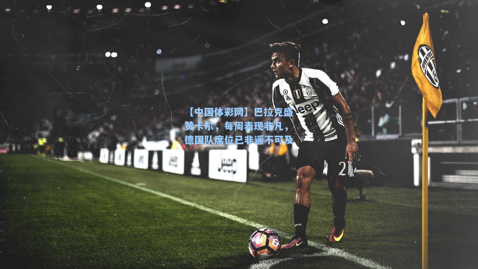 巴拉克盛赞卡尔，每周表现非凡，德国队席位已非遥不可及