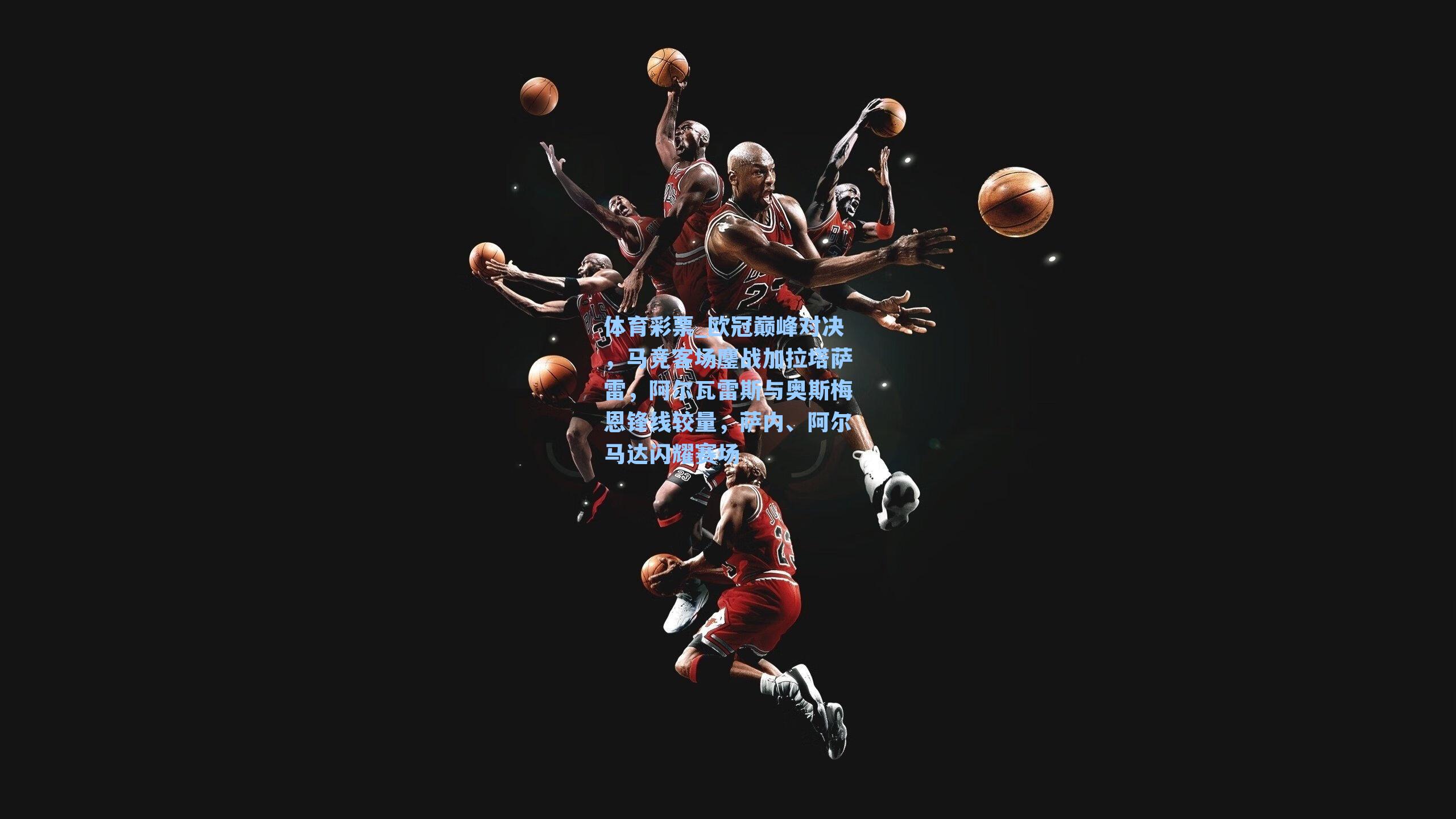 欧冠巅峰对决，马竞客场鏖战加拉塔萨雷，阿尔瓦雷斯与奥斯梅恩锋线较量，萨内、阿尔马达闪耀赛场